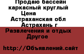 Продаю бассейн каркасный круглый › Цена ­ 10 000 - Астраханская обл., Астрахань г. Развлечения и отдых » Другое   